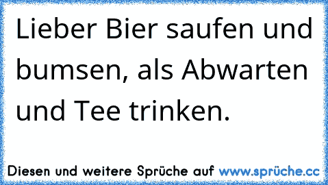 Lieber Bier saufen und bumsen, als Abwarten und Tee trinken.