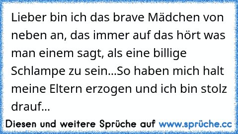 Lieber bin ich das brave Mädchen von neben an, das immer auf das hört was man einem sagt, als eine billige Schlampe zu sein...♥
So haben mich halt meine Eltern erzogen und ich bin stolz drauf...♥