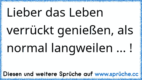 Lieber das Leben verrückt genießen, als normal langweilen ... !