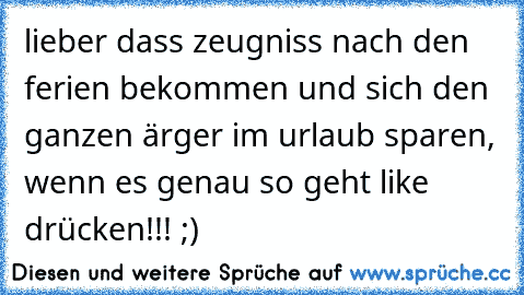 lieber dass zeugniss nach den ferien bekommen und sich den ganzen ärger im urlaub sparen, wenn es genau so geht like drücken!!! ;)