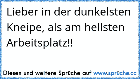 Lieber in der dunkelsten Kneipe, als am hellsten Arbeitsplatz!!