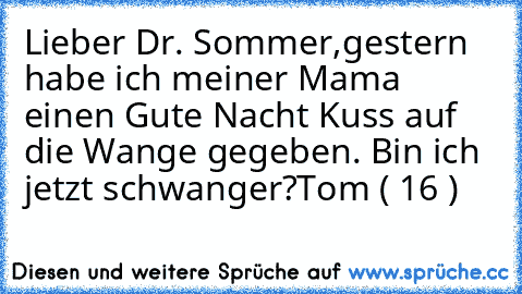 Lieber Dr. Sommer,
gestern habe ich meiner Mama einen Gute Nacht Kuss auf die Wange gegeben. Bin ich jetzt schwanger?
Tom ( 16 )