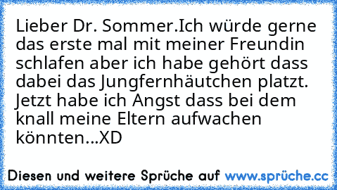 Lieber Dr. Sommer.
Ich würde gerne das erste mal mit meiner Freundin schlafen aber ich habe gehört dass dabei das Jungfernhäutchen platzt. Jetzt habe ich Angst dass bei dem knall meine Eltern aufwachen könnten...
XD