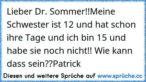 Lieber Dr. Sommer!!
Meine Schwester ist 12 und hat schon ihre Tage und ich bin 15 und habe sie noch nicht!! Wie kann dass sein??
Patrick