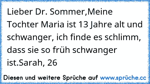 Lieber Dr. Sommer,
Meine Tochter Maria ist 13 Jahre alt und schwanger, ich finde es schlimm, dass sie so früh schwanger ist.
Sarah, 26