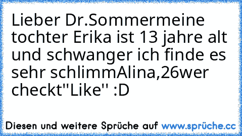 Lieber Dr.Sommer
meine tochter Erika ist 13 jahre alt und schwanger ich finde es sehr schlimm
Alina,26
wer checkt''Like'' :D