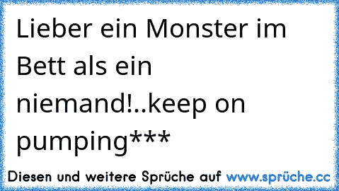 Lieber ein Monster im Bett als ein niemand!..keep on pumping***