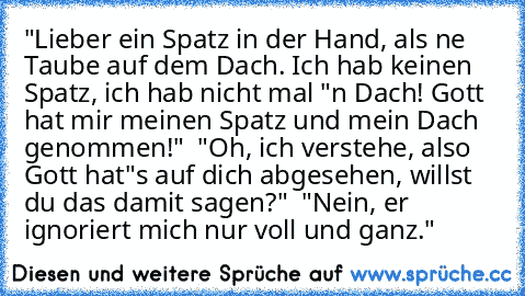 "Lieber ein Spatz in der Hand, als ne Taube auf dem Dach. Ich hab keinen Spatz, ich hab nicht mal "n Dach! Gott hat mir meinen Spatz und mein Dach genommen!" – "Oh, ich verstehe, also Gott hat"s auf dich abgesehen, willst du das damit sagen?" – "Nein, er ignoriert mich nur voll und ganz."