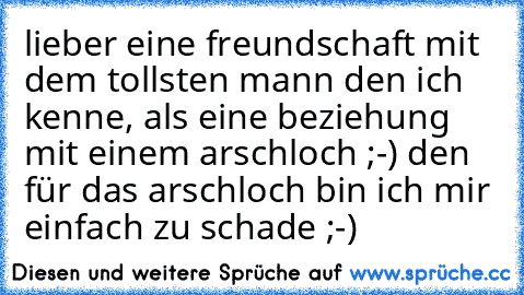 lieber eine freundschaft mit dem tollsten mann den ich kenne, als eine beziehung mit einem arschloch ;-) den für das arschloch bin ich mir einfach zu schade ;-)