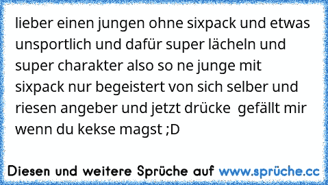 lieber einen jungen ohne sixpack und etwas unsportlich und dafür super lächeln und super charakter also so ne junge mit sixpack nur begeistert von sich selber und riesen angeber 
und jetzt drücke  gefällt mir  wenn du kekse magst ;D