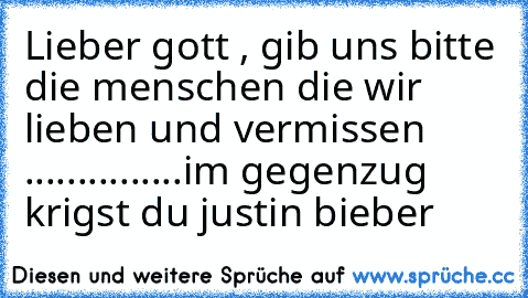 Lieber gott , gib uns bitte die menschen die wir lieben und vermissen ...............
im gegenzug krigst du justin bieber