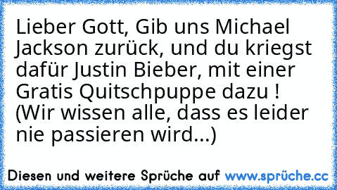 Lieber Gott, Gib uns Michael Jackson zurück, und du kriegst dafür Justin Bieber, mit einer Gratis Quitschpuppe dazu ! 
(Wir wissen alle, dass es leider nie passieren wird...)