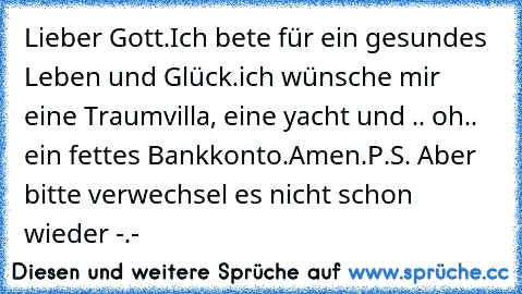 Lieber Gott.
Ich bete für ein gesundes Leben und Glück.
ich wünsche mir eine Traumvilla, eine yacht und .. oh.. ein fettes Bankkonto.
Amen.
P.S. Aber bitte verwechsel es nicht schon wieder -.-