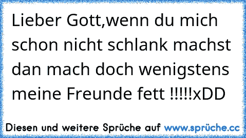 Lieber Gott,
wenn du mich schon nicht schlank machst dan mach doch wenigstens meine Freunde fett !!!!!
xDD