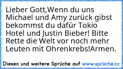 Lieber Gott,
Wenn du uns Michael und Amy zurück gibst bekommst du dafür Tokio Hotel und Justin Bieber! Bitte Rette die Welt vor noch mehr Leuten mit Ohrenkrebs!
Armen.