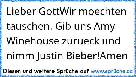 Lieber Gott
Wir moechten tauschen. Gib uns Amy Winehouse zurueck und nimm Justin Bieber!
Amen