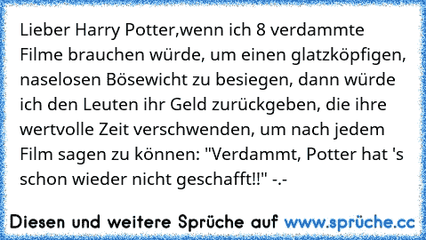 Lieber Harry Potter,
wenn ich 8 verdammte Filme brauchen würde, um einen glatzköpfigen, naselosen Bösewicht zu besiegen, dann würde ich den Leuten ihr Geld zurückgeben, die ihre wertvolle Zeit verschwenden, um nach jedem Film sagen zu können: "Verdammt, Potter hat 's schon wieder nicht geschafft!!" -.-