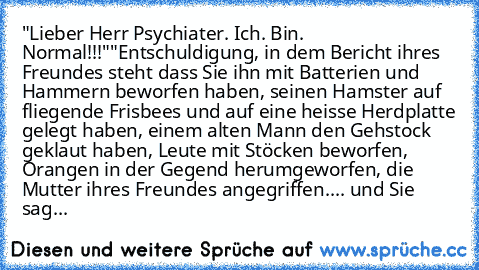 "Lieber Herr Psychiater. Ich. Bin. Normal!!!"
"Entschuldigung, in dem Bericht ihres Freundes steht dass Sie ihn mit Batterien und Hammern beworfen haben, seinen Hamster auf fliegende Frisbees und auf eine heisse Herdplatte gelegt haben, einem alten Mann den Gehstock geklaut haben, Leute mit Stöcken beworfen, Orangen in der Gegend herumgeworfen, die Mutter ihres Freundes angegriffen.... und Sie ...