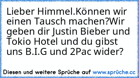 Lieber Himmel.
Können wir einen Tausch machen?
Wir geben dir Justin Bieber und Tokio Hotel und du gibst uns B.I.G und 2Pac wider?