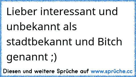 Lieber interessant und unbekannt als stadtbekannt und Bitch genannt ;)