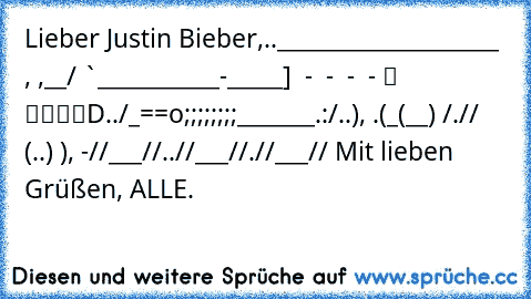 Lieber Justin Bieber,
…..____________________ , ,__
……/ `—___________—-_____] – - – - – - – - ░ ▒▓▓█D
…../_==o;;;;;;;;_______.:/
…..), —.(_(__) /
….// (..) ), —-”
…//___//
..//___//
.//___// 
Mit lieben Grüßen, ALLE.