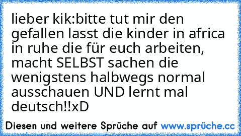 lieber kik:
bitte tut mir den gefallen lasst die kinder in africa in ruhe die für euch arbeiten, macht SELBST sachen die wenigstens halbwegs normal ausschauen UND lernt mal deutsch!!
xD