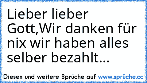 Lieber lieber Gott,
Wir danken für nix wir haben alles selber bezahlt.
..