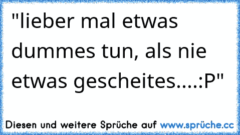 "lieber mal etwas dummes tun, als nie etwas gescheites....:P"