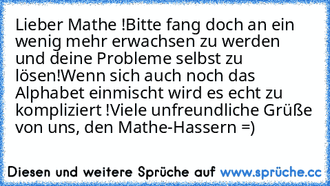 Lieber Mathe !
Bitte fang doch an ein wenig mehr erwachsen zu werden und deine Probleme selbst zu lösen!
Wenn sich auch noch das Alphabet einmischt wird es echt zu kompliziert !
Viele unfreundliche Grüße von uns, den Mathe-Hassern =)