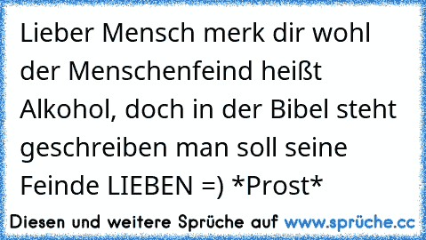 Lieber Mensch merk dir wohl der Menschenfeind heißt Alkohol, doch in der Bibel steht geschreiben man soll seine Feinde LIEBEN =) *Prost*