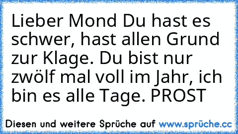 Lieber Mond Du hast es schwer, hast allen Grund zur Klage. Du bist nur zwölf mal voll im Jahr, ich bin es alle Tage. PROST