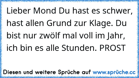 Lieber Mond Du hast es schwer, hast allen Grund zur Klage. Du bist nur zwölf mal voll im Jahr, ich bin es alle Stunden. PROST