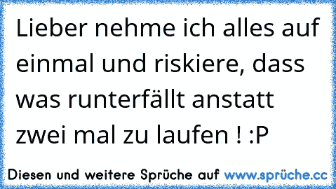 Lieber nehme ich alles auf einmal und riskiere, dass was runterfällt anstatt zwei mal zu laufen ! :P