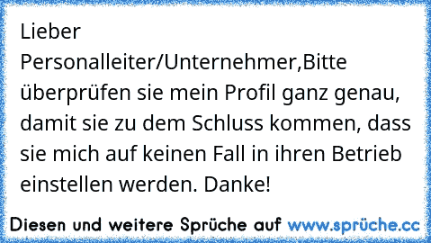 Lieber Personalleiter/Unternehmer,
Bitte überprüfen sie mein Profil ganz genau, damit sie zu dem Schluss kommen, dass sie mich auf keinen Fall in ihren Betrieb einstellen werden. Danke!