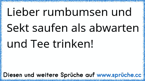 Lieber rumbumsen und Sekt saufen als abwarten und Tee trinken!