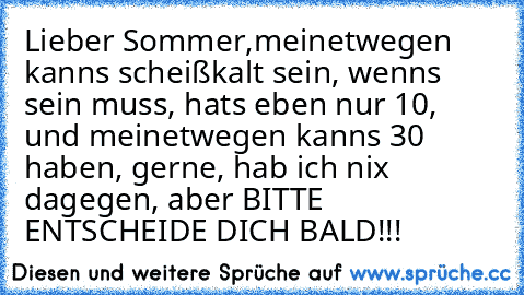 Lieber Sommer,
meinetwegen kanns scheißkalt sein, wenns sein muss, hats eben nur 10°, und meinetwegen kanns 30° haben, gerne, hab ich nix dagegen, aber BITTE ENTSCHEIDE DICH BALD!!!