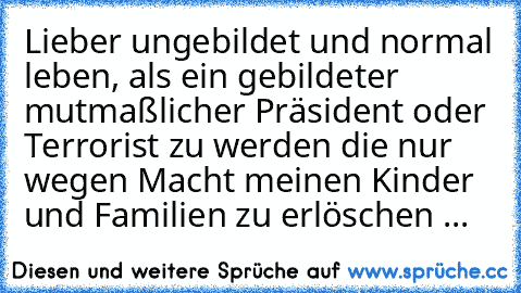 Lieber ungebildet und normal leben, als ein gebildeter mutmaßlicher Präsident oder Terrorist zu werden die nur wegen Macht meinen Kinder und Familien zu erlöschen ...