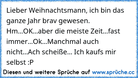 Lieber Weihnachtsmann, ich bin das ganze Jahr brav gewesen. Hm...OK...aber die meiste Zeit...fast immer...Ok...Manchmal auch nicht...Ach scheiße... Ich kaufs mir selbst :P