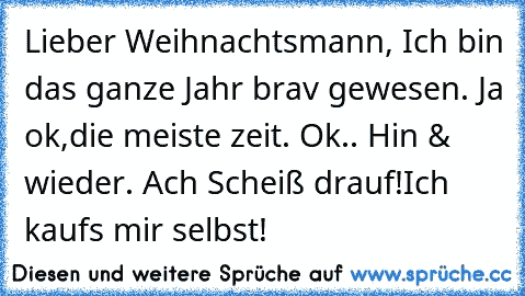 Lieber Weihnachtsmann, Ich bin das ganze Jahr brav gewesen. Ja ok,die meiste zeit. Ok.. Hin & wieder. Ach Scheiß drauf!Ich kaufs mir selbst!