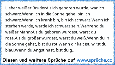 Lieber weißer Bruder
Als ich geboren wurde, war ich schwarz.
Wenn ich in die Sonne gehe, bin ich schwarz.
Wenn ich krank bin, bin ich schwarz.
Wenn ich sterben werde, werde ich schwarz sein.
Während du, weißer Mann:
Als du geboren wurdest, warst du rosa.
Als du größer wurdest, warst du weiß.
Wenn du in die Sonne gehst, bist du rot.
Wenn dir kalt ist, wirst du blau.
Wenn du Angst hast, bist du g...