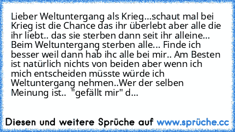 Lieber Weltuntergang als Krieg...
schaut mal bei Krieg ist die Chance das ihr überlebt aber alle die ihr liebt.. das sie sterben dann seit ihr alleine... 
Beim Weltuntergang sterben alle... Finde ich besser weil dann hab ihc alle bei mir.. ♥
Am Besten ist natürlich nichts von beiden aber wenn ich mich entscheiden müsste würde ich Weltuntergang nehmen..
Wer der selben Meinung ist..  "gefällt mir...