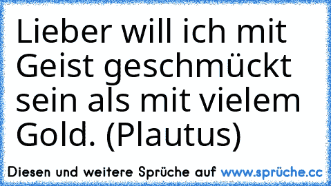 Lieber will ich mit Geist geschmückt sein als mit vielem Gold. (Plautus)