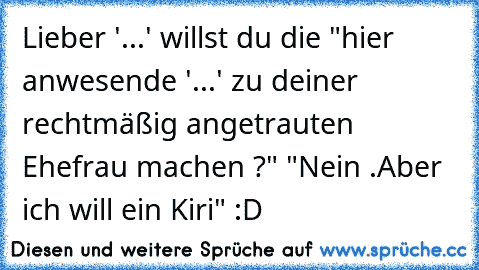 Lieber '...' willst du die "hier anwesende '...' zu deiner rechtmäßig angetrauten Ehefrau machen ?" "Nein .Aber ich will ein Kiri" :D