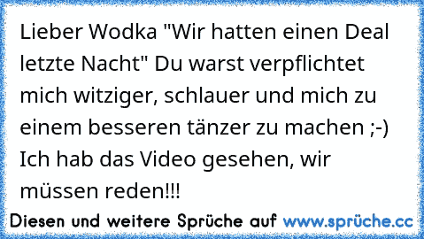 Lieber Wodka "Wir hatten einen Deal letzte Nacht" Du warst verpflichtet mich witziger, schlauer und mich zu einem besseren tänzer zu machen ;-) Ich hab das Video gesehen, wir müssen reden!!!