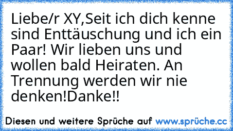 Liebe/r XY,
Seit ich dich kenne sind Enttäuschung und ich ein Paar! Wir lieben uns und wollen bald Heiraten. An Trennung werden wir nie denken!
Danke!!