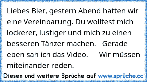 Liebes Bier, gestern Abend hatten wir eine Vereinbarung. Du wolltest mich lockerer, lustiger und mich zu einen besseren Tänzer machen. - Gerade eben sah ich das Video. --- Wir müssen miteinander reden.