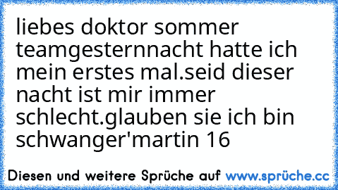 liebes doktor sommer team
gesternnacht hatte ich mein erstes mal.
seid dieser nacht ist mir immer schlecht.
glauben sie ich bin schwanger'
martin 16