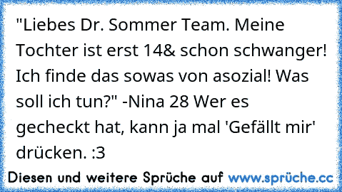 "Liebes Dr. Sommer Team. Meine Tochter ist erst 14
& schon schwanger! Ich finde das sowas von asozial! Was soll ich tun?"
 -Nina 28 
Wer es gecheckt hat, kann ja mal 'Gefällt mir' drücken. :3