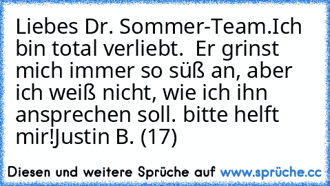 Liebes Dr. Sommer-Team.
Ich bin total verliebt.  Er grinst mich immer so süß an, aber ich weiß nicht, wie ich ihn ansprechen soll. bitte helft mir!
Justin B. (17)