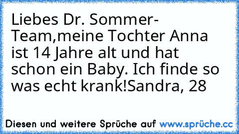 Liebes Dr. Sommer- Team,
meine Tochter Anna ist 14 Jahre alt und hat schon ein Baby. Ich finde so was echt krank!
Sandra, 28